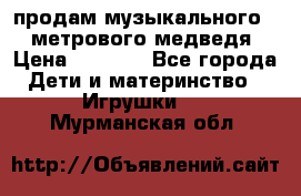 продам музыкального 1,5 метрового медведя  › Цена ­ 2 500 - Все города Дети и материнство » Игрушки   . Мурманская обл.